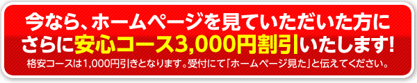 今なら、ホームページを見ていただいた方にさらに「安心コース3,000円割引」いたします！格安コースは1,000円引きとなります。受付にて「ホームページ見た」と伝えてください。